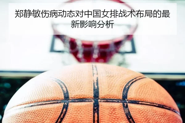 郑静敏伤病动态对中国女排战术布局的最新影响分析